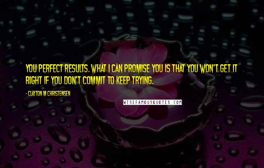 Clayton M Christensen quotes: you perfect results. What I can promise you is that you won't get it right if you don't commit to keep trying.