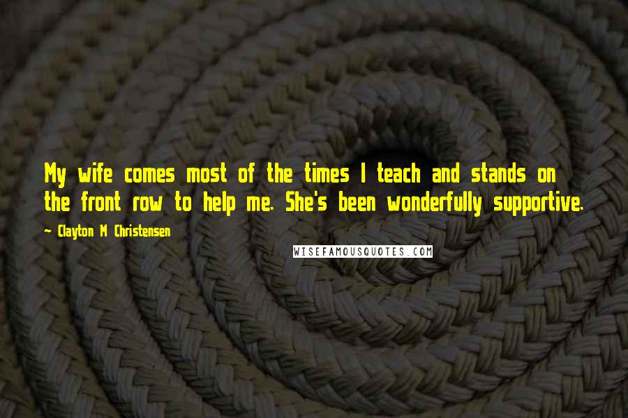 Clayton M Christensen quotes: My wife comes most of the times I teach and stands on the front row to help me. She's been wonderfully supportive.