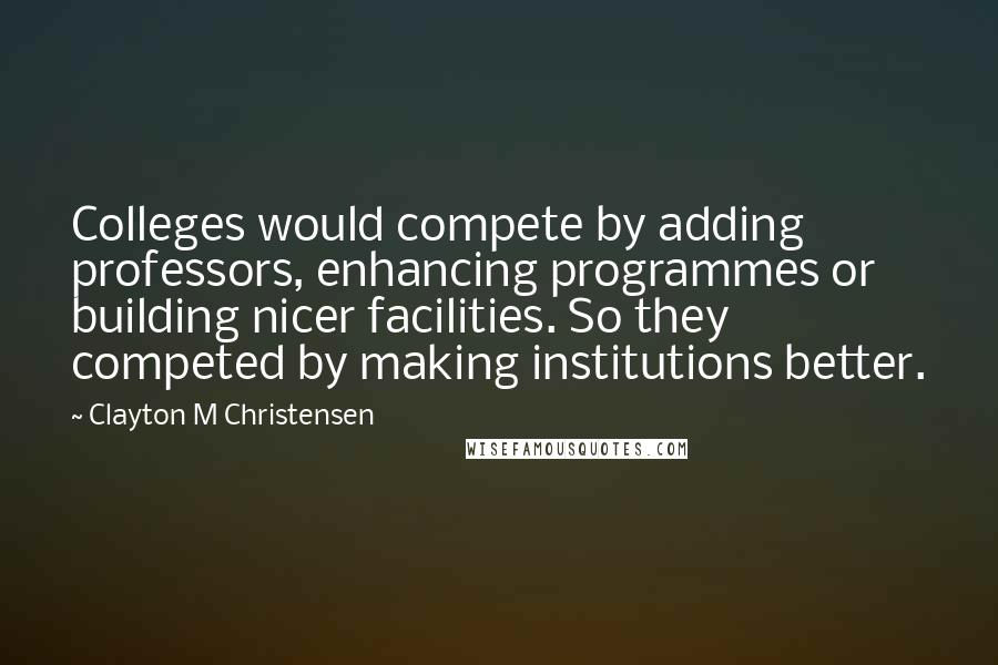 Clayton M Christensen quotes: Colleges would compete by adding professors, enhancing programmes or building nicer facilities. So they competed by making institutions better. Clayton M Christensen quotes: Colleges would compete by adding professors, enhancing programmes or building nicer facilities. So they competed by making institutions better.