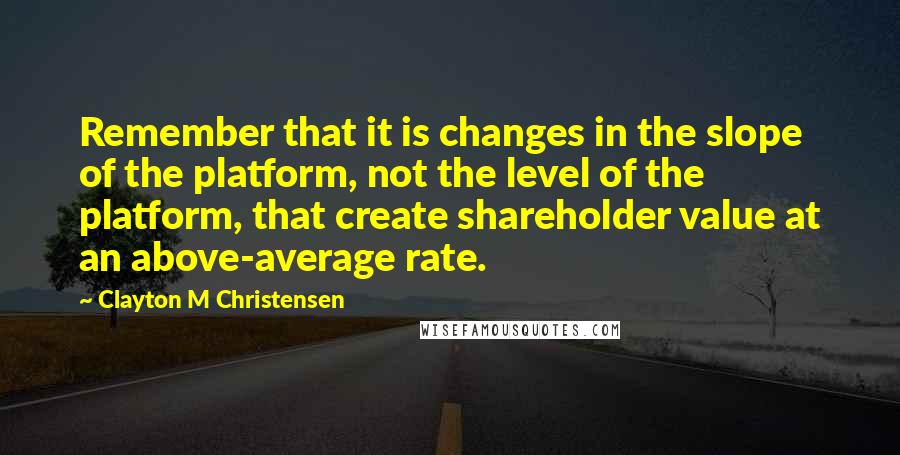 Clayton M Christensen quotes: Remember that it is changes in the slope of the platform, not the level of the platform, that create shareholder value at an above-average rate.