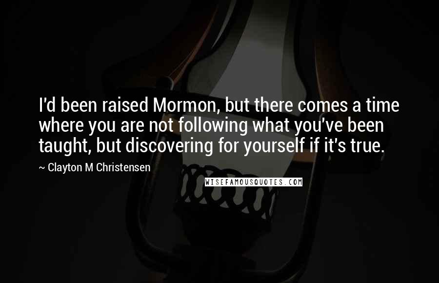 Clayton M Christensen quotes: I'd been raised Mormon, but there comes a time where you are not following what you've been taught, but discovering for yourself if it's true. Clayton M Christensen quotes: I'd been raised Mormon, but there comes a time where you are not following what you've been taught, but discovering for yourself if it's true.