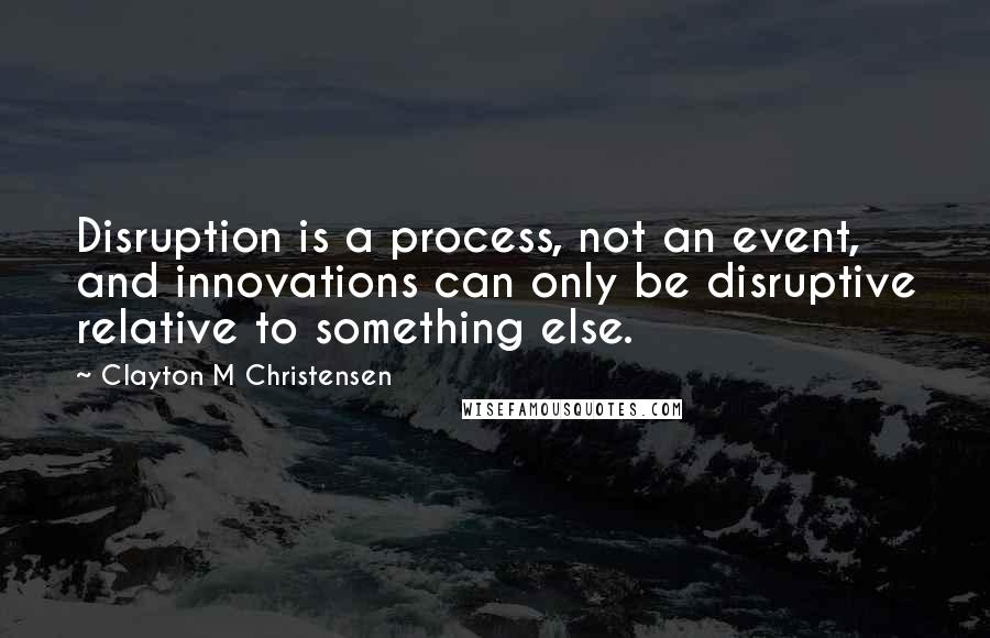 Clayton M Christensen quotes: Disruption is a process, not an event, and innovations can only be disruptive relative to something else. Clayton M Christensen quotes: Disruption is a process, not an event, and innovations can only be disruptive relative to something else.