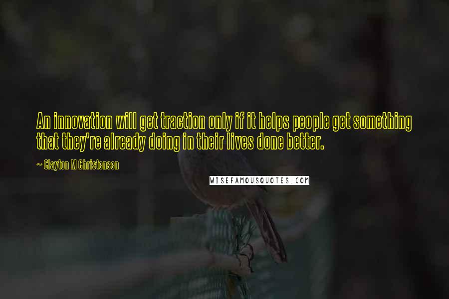 Clayton M Christensen quotes: An innovation will get traction only if it helps people get something that they're already doing in their lives done better. Clayton M Christensen quotes: An innovation will get traction only if it helps people get something that they're already doing in their lives done better.