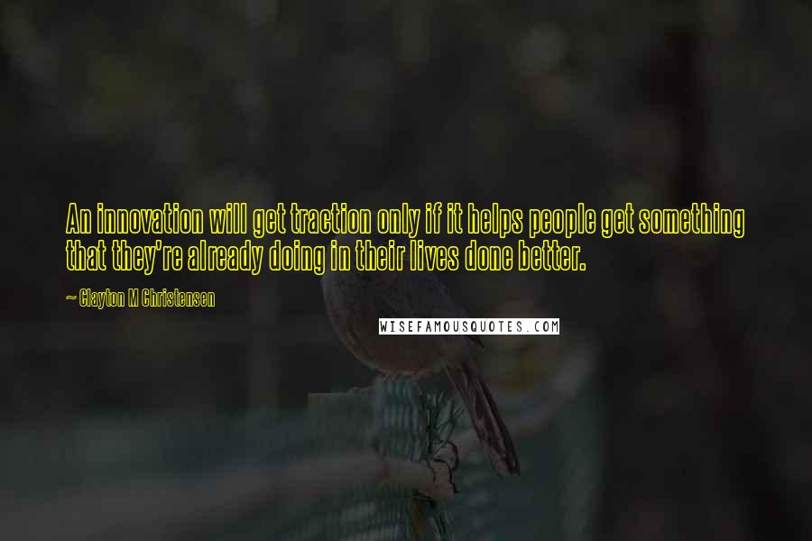 Clayton M Christensen quotes: An innovation will get traction only if it helps people get something that they're already doing in their lives done better.