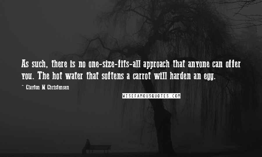 Clayton M Christensen quotes: As such, there is no one-size-fits-all approach that anyone can offer you. The hot water that softens a carrot will harden an egg. Clayton M Christensen quotes: As such, there is no one-size-fits-all approach that anyone can offer you. The hot water that softens a carrot will harden an egg.