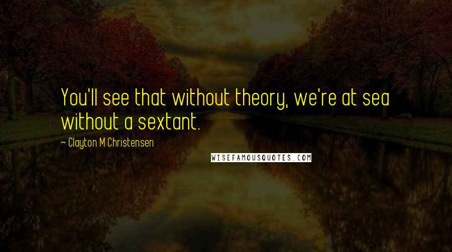 Clayton M Christensen quotes: You'll see that without theory, we're at sea without a sextant.