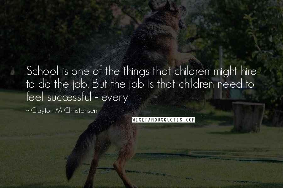 Clayton M Christensen quotes: School is one of the things that children might hire to do the job. But the job is that children need to feel successful - every Clayton M Christensen quotes: School is one of the things that children might hire to do the job. But the job is that children need to feel successful - every