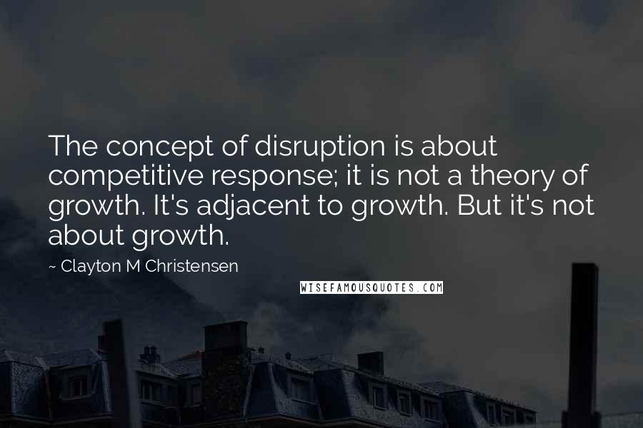 Clayton M Christensen quotes: The concept of disruption is about competitive response; it is not a theory of growth. It's adjacent to growth. But it's not about growth.