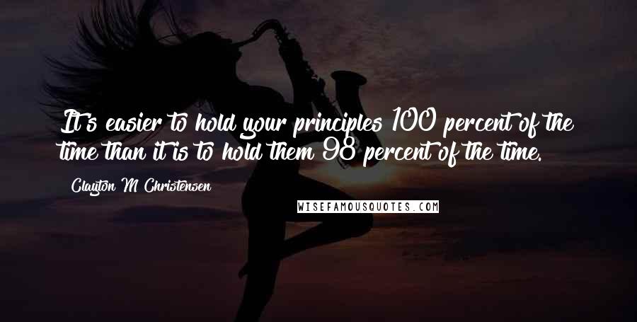 Clayton M Christensen quotes: It's easier to hold your principles 100 percent of the time than it is to hold them 98 percent of the time.