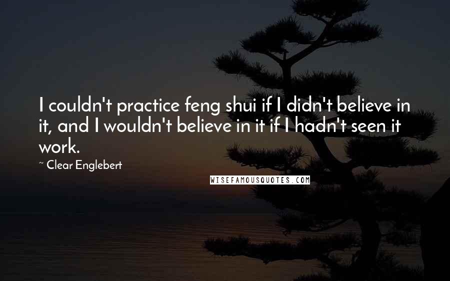 Clear Englebert quotes: I couldn't practice feng shui if I didn't believe in it, and I wouldn't believe in it if I hadn't seen it work.
