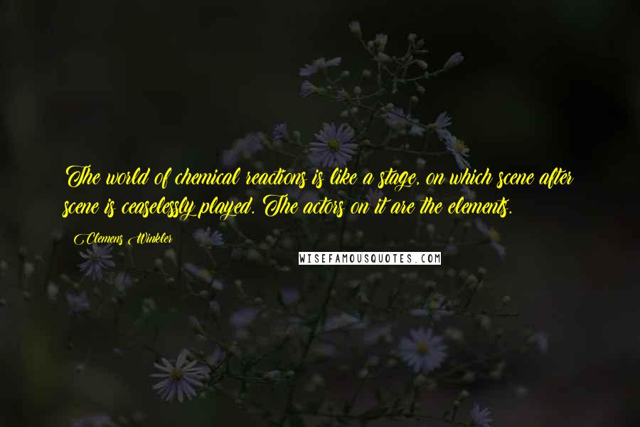 Clemens Winkler quotes: The world of chemical reactions is like a stage, on which scene after scene is ceaselessly played. The actors on it are the elements. Clemens Winkler quotes: The world of chemical reactions is like a stage, on which scene after scene is ceaselessly played. The actors on it are the elements.