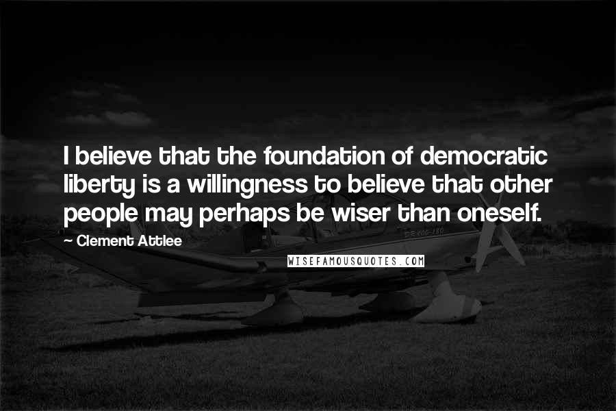 Clement Attlee quotes: I believe that the foundation of democratic liberty is a willingness to believe that other people may perhaps be wiser than oneself. Clement Attlee quotes: I believe that the foundation of democratic liberty is a willingness to believe that other people may perhaps be wiser than oneself.