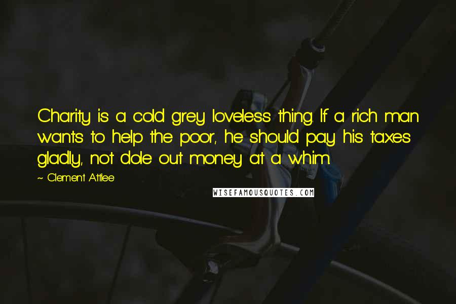 Clement Attlee quotes: Charity is a cold grey loveless thing. If a rich man wants to help the poor, he should pay his taxes gladly, not dole out money at a whim. Clement Attlee quotes: Charity is a cold grey loveless thing. If a rich man wants to help the poor, he should pay his taxes gladly, not dole out money at a whim.