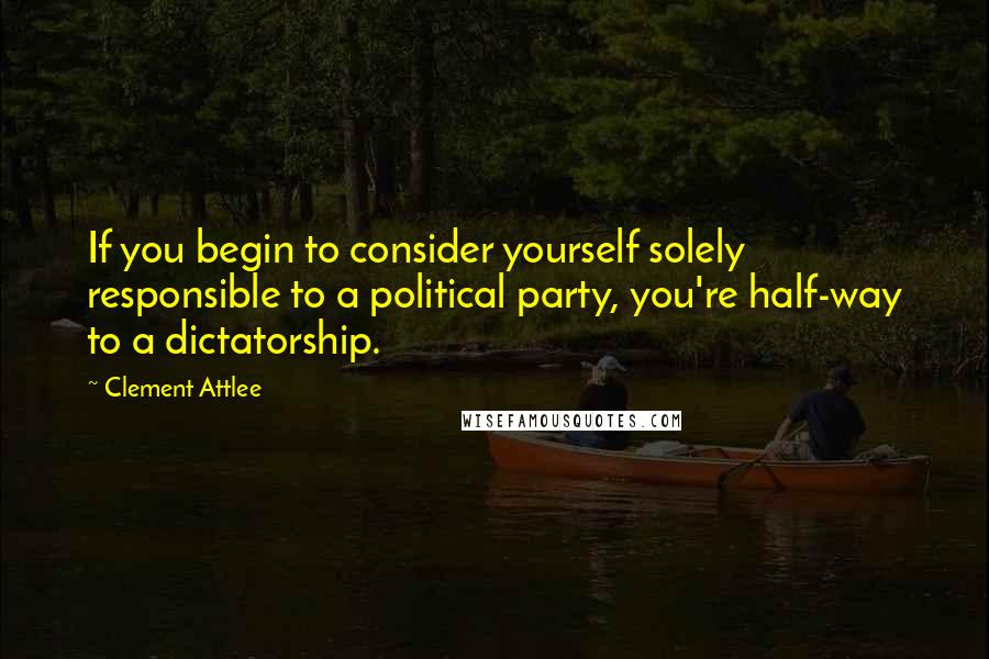 Clement Attlee quotes: If you begin to consider yourself solely responsible to a political party, you're half-way to a dictatorship. Clement Attlee quotes: If you begin to consider yourself solely responsible to a political party, you're half-way to a dictatorship.