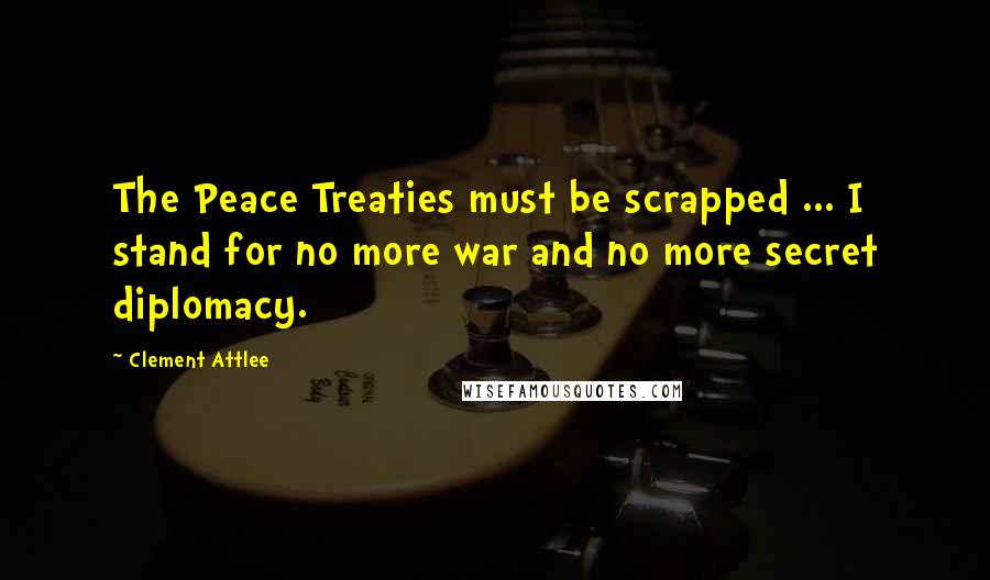 Clement Attlee quotes: The Peace Treaties must be scrapped ... I stand for no more war and no more secret diplomacy.