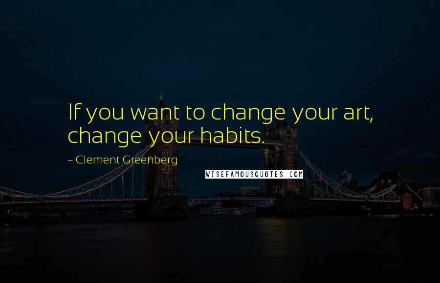 Clement Greenberg quotes: If you want to change your art, change your habits.