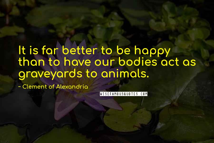 Clement Of Alexandria quotes: It is far better to be happy than to have our bodies act as graveyards to animals.