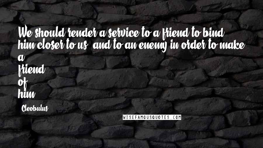 Cleobulus quotes: We should render a service to a friend to bind him closer to us, and to an enemy in order to make a friend of him.