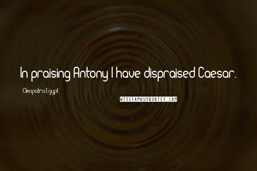 Cleopatra Egypt quotes: In praising Antony I have dispraised Caesar.