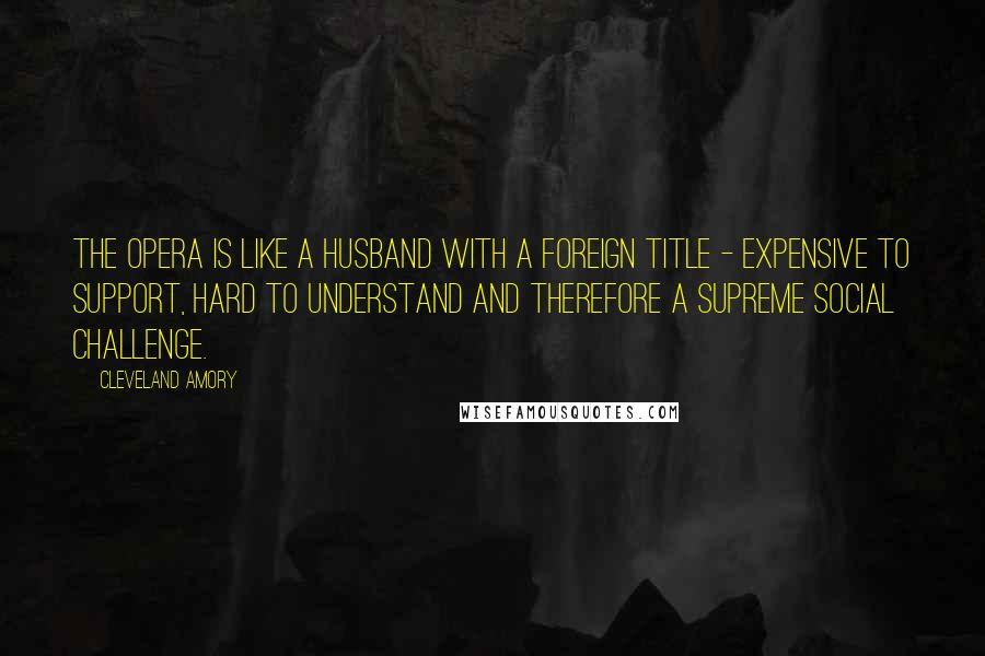 Cleveland Amory quotes: The opera is like a husband with a foreign title - expensive to support, hard to understand and therefore a supreme social challenge.