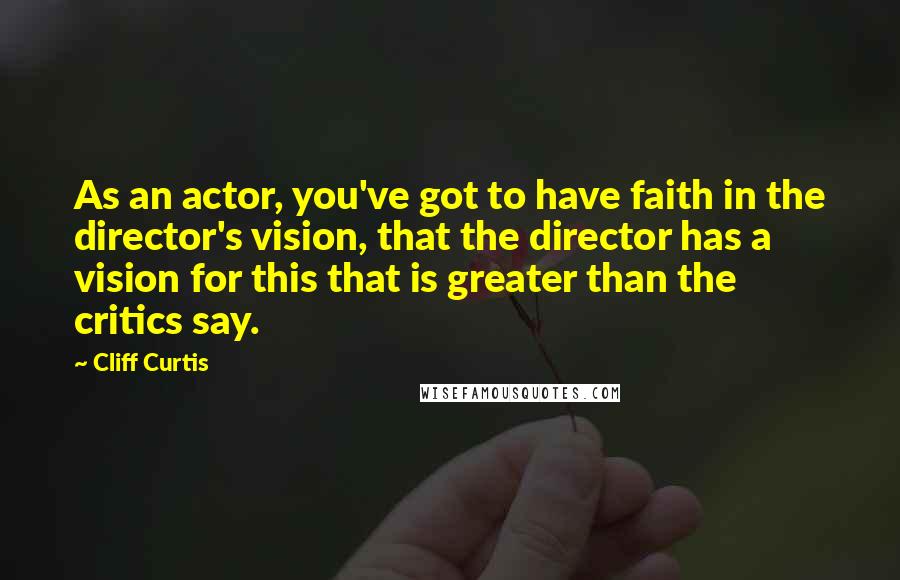 Cliff Curtis quotes: As an actor, you've got to have faith in the director's vision, that the director has a vision for this that is greater than the critics say. Cliff Curtis quotes: As an actor, you've got to have faith in the director's vision, that the director has a vision for this that is greater than the critics say.