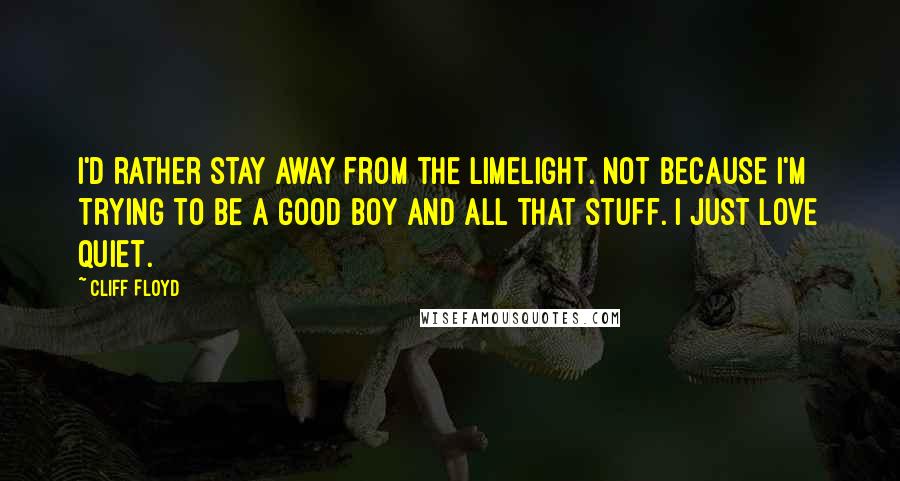 Cliff Floyd quotes: I'd rather stay away from the limelight. Not because I'm trying to be a good boy and all that stuff. I just love quiet.