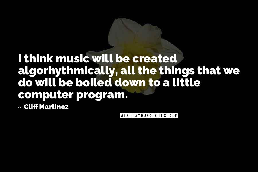 Cliff Martinez quotes: I think music will be created algorhythmically, all the things that we do will be boiled down to a little computer program.