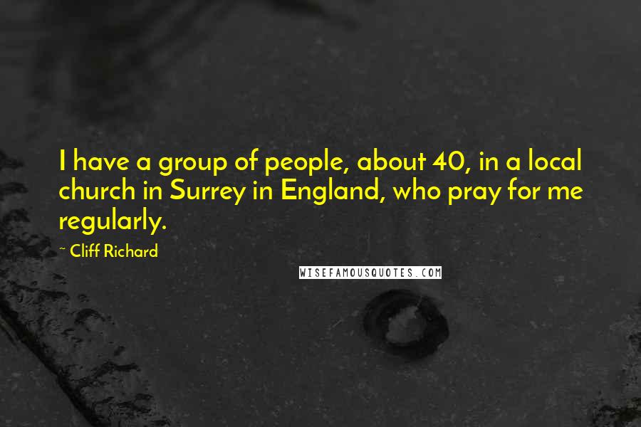 Cliff Richard quotes: I have a group of people, about 40, in a local church in Surrey in England, who pray for me regularly.