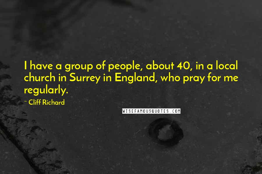 Cliff Richard quotes: I have a group of people, about 40, in a local church in Surrey in England, who pray for me regularly. Cliff Richard quotes: I have a group of people, about 40, in a local church in Surrey in England, who pray for me regularly.