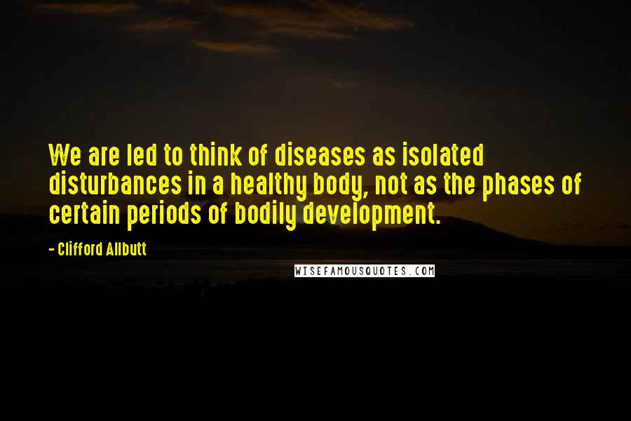 Clifford Allbutt quotes: We are led to think of diseases as isolated disturbances in a healthy body, not as the phases of certain periods of bodily development.