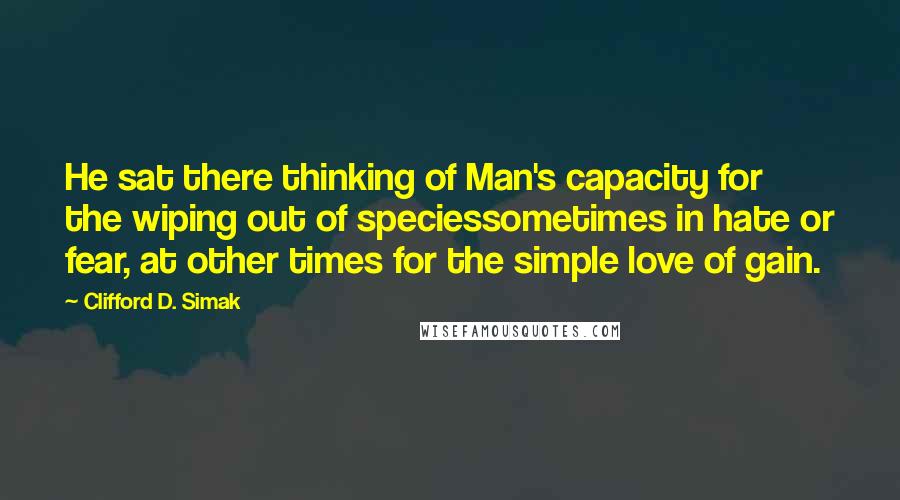 Clifford D. Simak quotes: He sat there thinking of Man's capacity for the wiping out of speciessometimes in hate or fear, at other times for the simple love of gain.