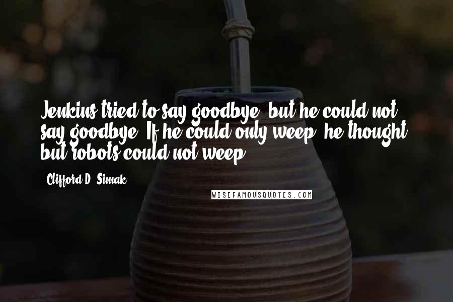 Clifford D. Simak quotes: Jenkins tried to say goodbye, but he could not say goodbye. If he could only weep, he thought, but robots could not weep.