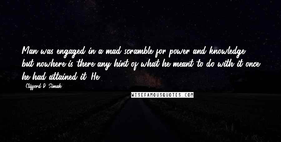 Clifford D. Simak quotes: Man was engaged in a mad scramble for power and knowledge, but nowhere is there any hint of what he meant to do with it once he had attained it.