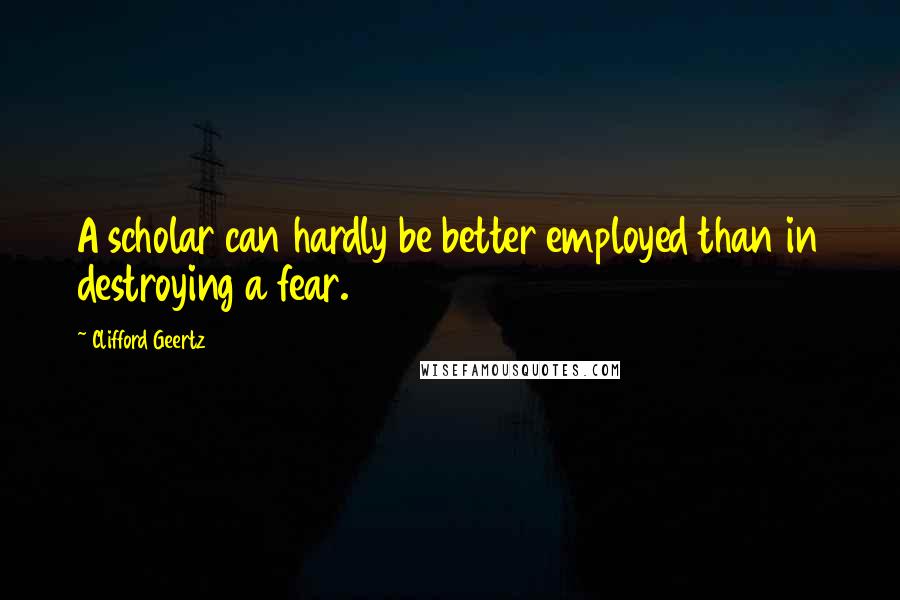 Clifford Geertz quotes: A scholar can hardly be better employed than in destroying a fear.