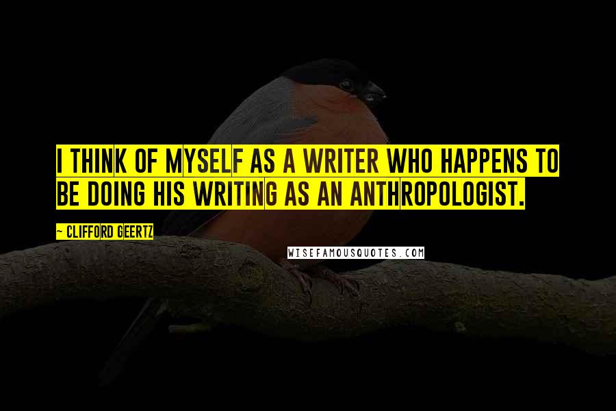 Clifford Geertz quotes: I think of myself as a writer who happens to be doing his writing as an anthropologist.