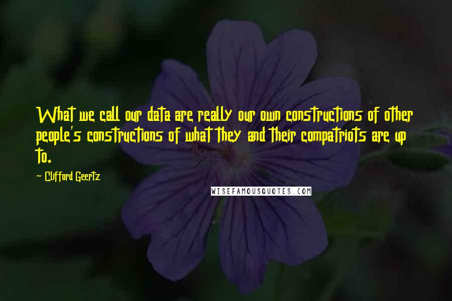 Clifford Geertz quotes: What we call our data are really our own constructions of other people's constructions of what they and their compatriots are up to.