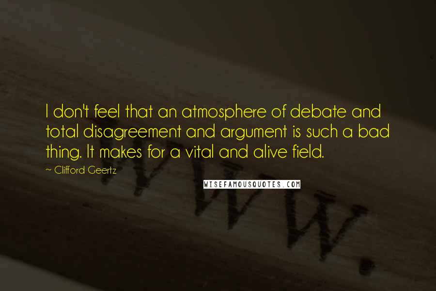 Clifford Geertz quotes: I don't feel that an atmosphere of debate and total disagreement and argument is such a bad thing. It makes for a vital and alive field.