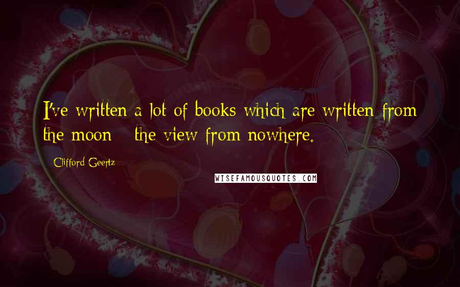 Clifford Geertz quotes: I've written a lot of books which are written from the moon - the view from nowhere.