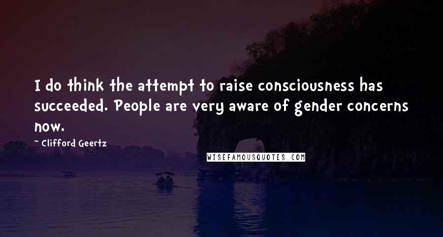 Clifford Geertz quotes: I do think the attempt to raise consciousness has succeeded. People are very aware of gender concerns now.