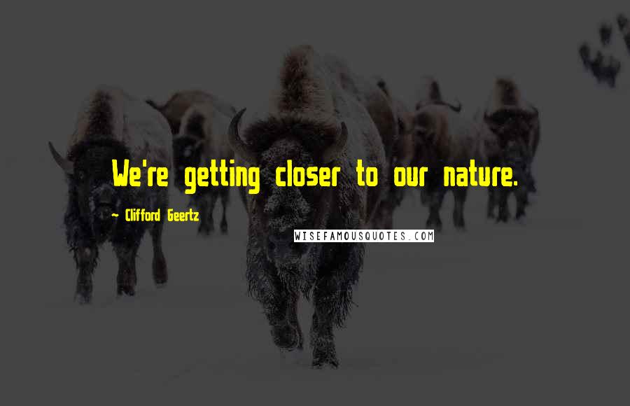 Clifford Geertz quotes: We're getting closer to our nature.