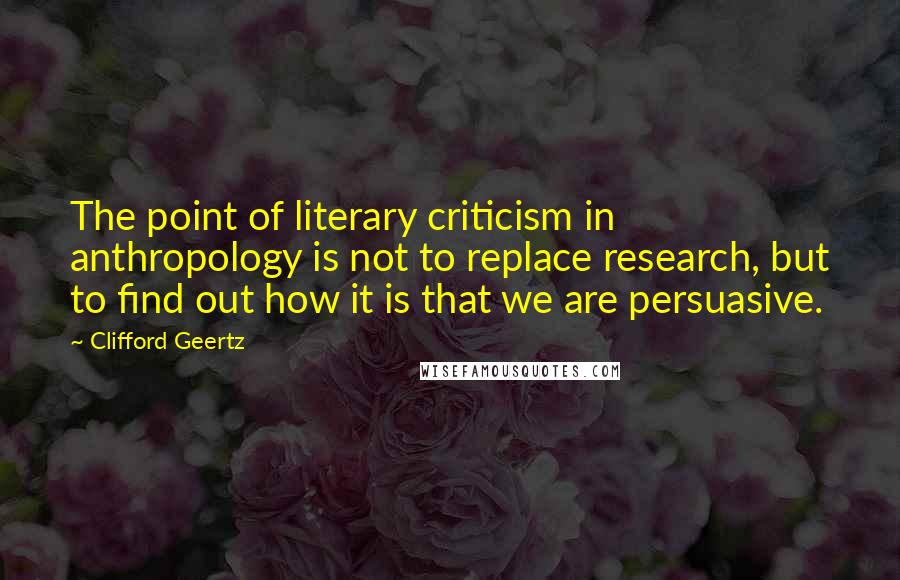Clifford Geertz quotes: The point of literary criticism in anthropology is not to replace research, but to find out how it is that we are persuasive.