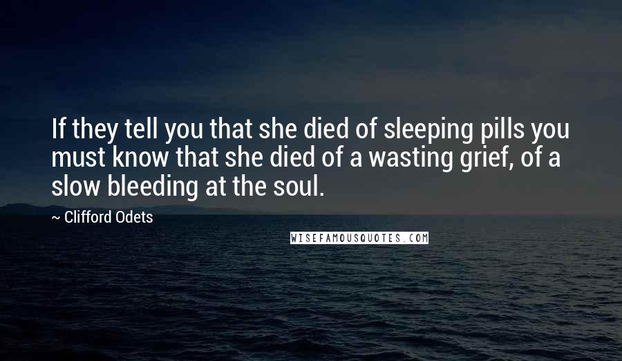 Clifford Odets quotes: If they tell you that she died of sleeping pills you must know that she died of a wasting grief, of a slow bleeding at the soul.