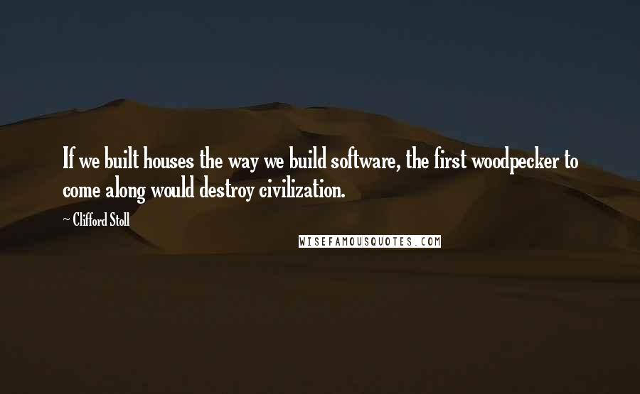 Clifford Stoll quotes: If we built houses the way we build software, the first woodpecker to come along would destroy civilization.