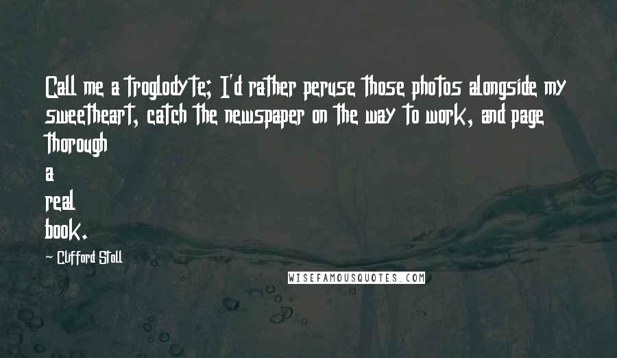 Clifford Stoll quotes: Call me a troglodyte; I'd rather peruse those photos alongside my sweetheart, catch the newspaper on the way to work, and page thorough a real book. Clifford Stoll quotes: Call me a troglodyte; I'd rather peruse those photos alongside my sweetheart, catch the newspaper on the way to work, and page thorough a real book.