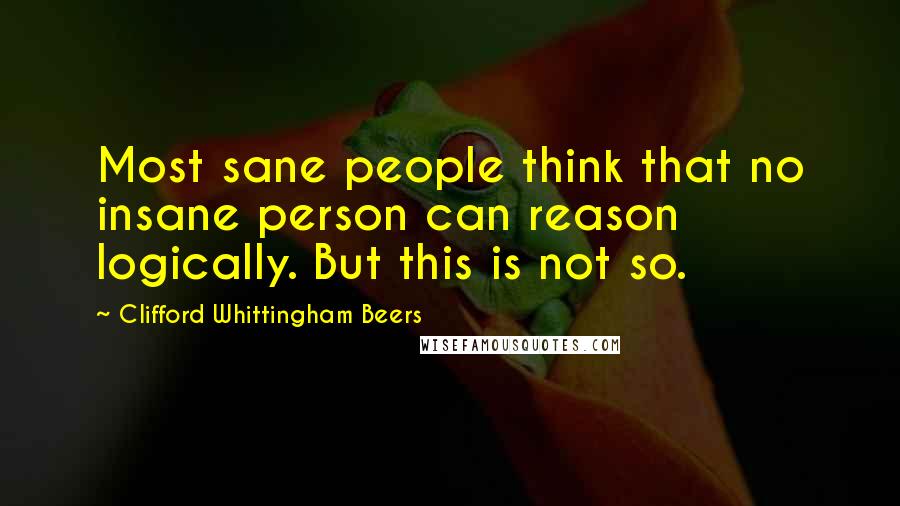 Clifford Whittingham Beers quotes: Most sane people think that no insane person can reason logically. But this is not so.