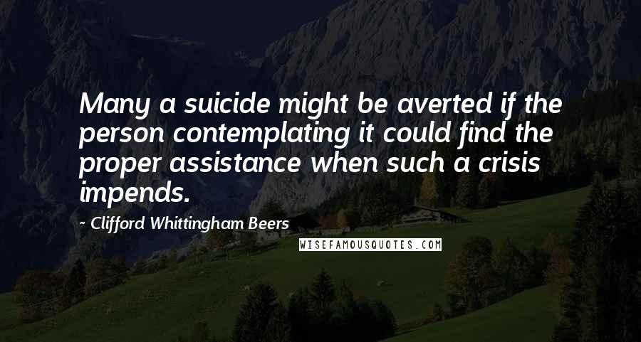 Clifford Whittingham Beers quotes: Many a suicide might be averted if the person contemplating it could find the proper assistance when such a crisis impends. Clifford Whittingham Beers quotes: Many a suicide might be averted if the person contemplating it could find the proper assistance when such a crisis impends.