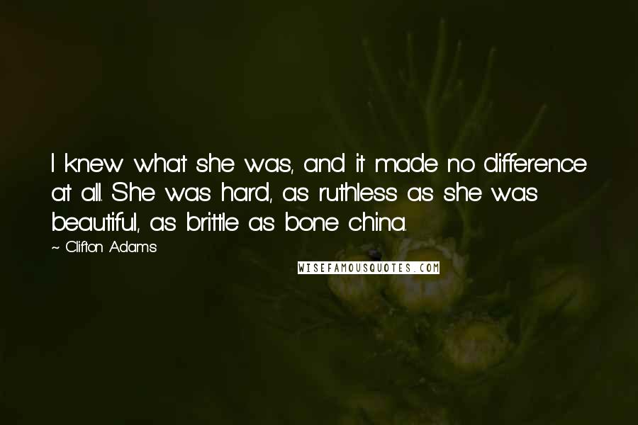 Clifton Adams quotes: I knew what she was, and it made no difference at all. She was hard, as ruthless as she was beautiful, as brittle as bone china. Clifton Adams quotes: I knew what she was, and it made no difference at all. She was hard, as ruthless as she was beautiful, as brittle as bone china.