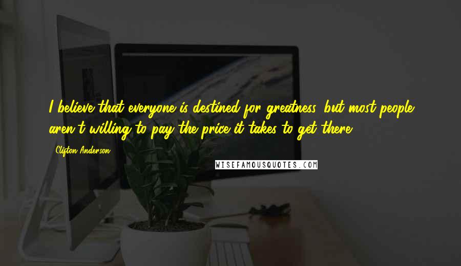 Clifton Anderson quotes: I believe that everyone is destined for greatness, but most people aren't willing to pay the price it takes to get there. Clifton Anderson quotes: I believe that everyone is destined for greatness, but most people aren't willing to pay the price it takes to get there.
