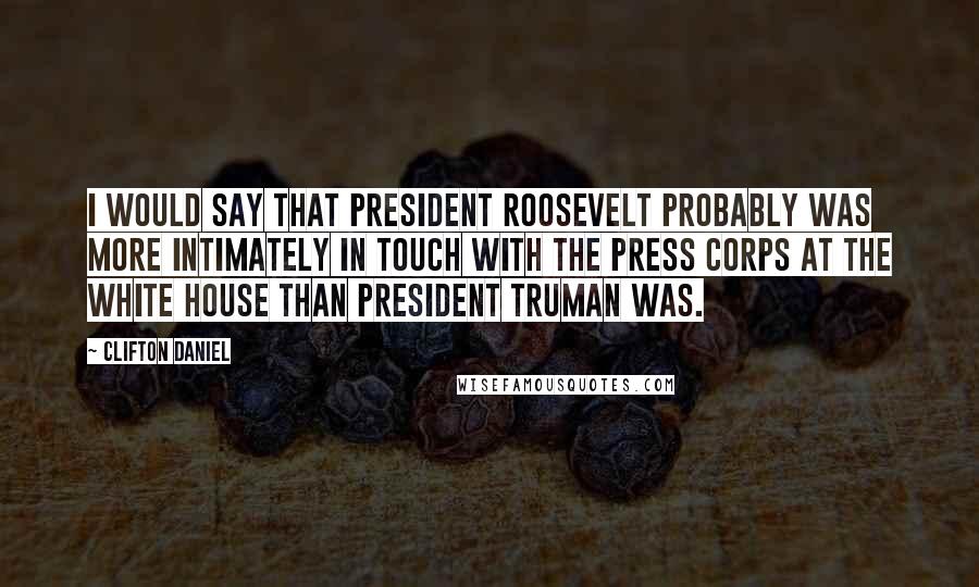 Clifton Daniel quotes: I would say that President Roosevelt probably was more intimately in touch with the press corps at the White House than President Truman was.