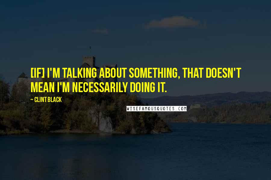 Clint Black quotes: [If] I'm talking about something, that doesn't mean I'm necessarily doing it.